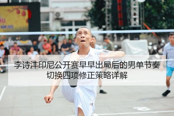 李诗沣印尼公开赛早早出局后的男单节奏切换四项修正策略详解