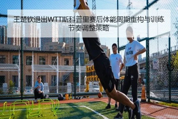 王楚钦退出WTT斯科普里赛后体能周期重构与训练节奏调整策略